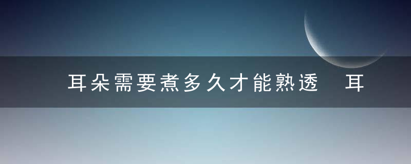 耳朵需要煮多久才能熟透 耳朵需要煮多长时间才能熟透